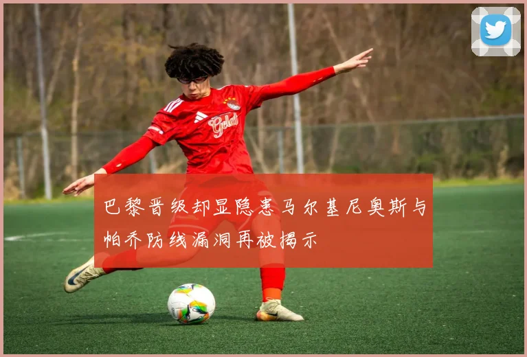 巴黎晋级却显隐患马尔基尼奥斯与帕乔防线漏洞再被揭示