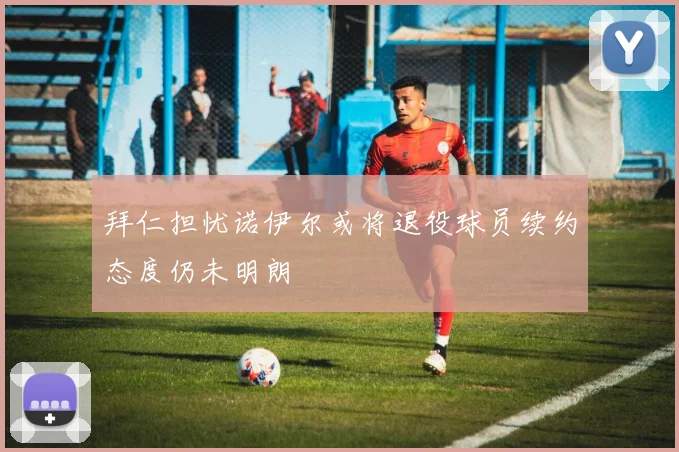 拜仁担忧诺伊尔或将退役球员续约态度仍未明朗