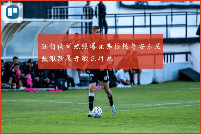 独行侠训练照曝光弗拉格与安东尼戴维斯展开激烈对抗