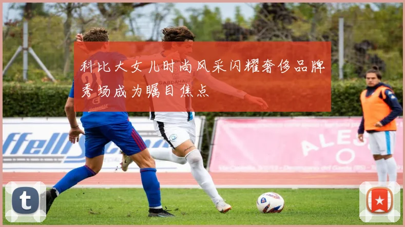 科比大女儿时尚风采闪耀奢侈品牌秀场成为瞩目焦点