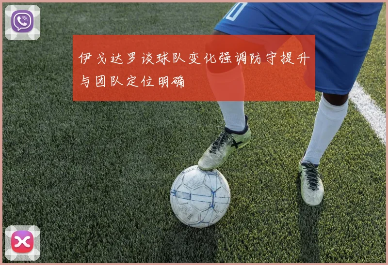 伊戈达罗谈球队变化强调防守提升与团队定位明确
