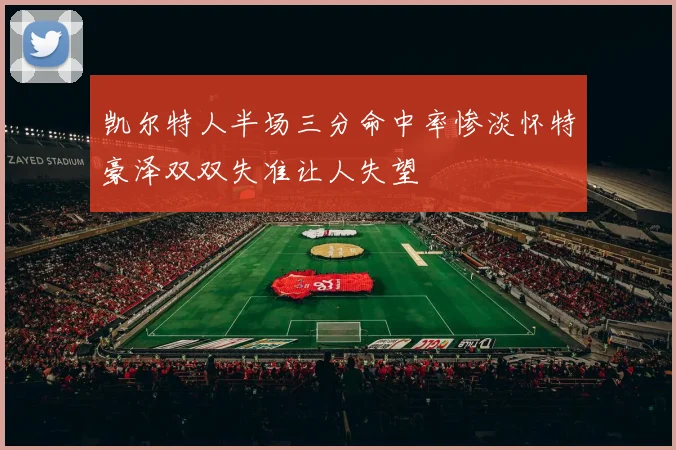 凯尔特人半场三分命中率惨淡怀特豪泽双双失准让人失望