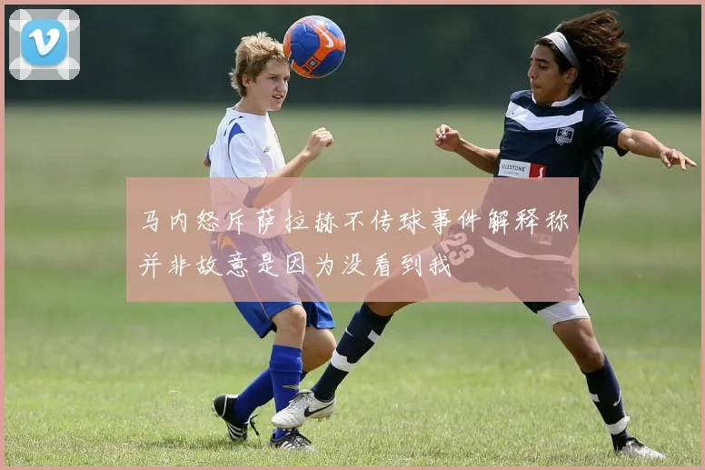 马内怒斥萨拉赫不传球事件解释称并非故意是因为没看到我