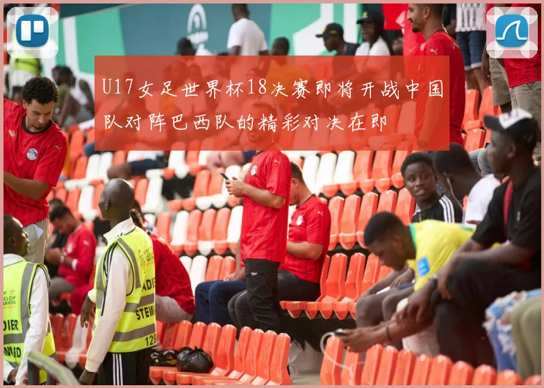 U17女足世界杯18决赛即将开战中国队对阵巴西队的精彩对决在即