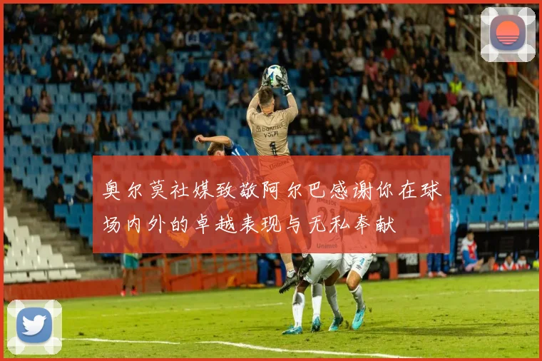 奥尔莫社媒致敬阿尔巴感谢你在球场内外的卓越表现与无私奉献